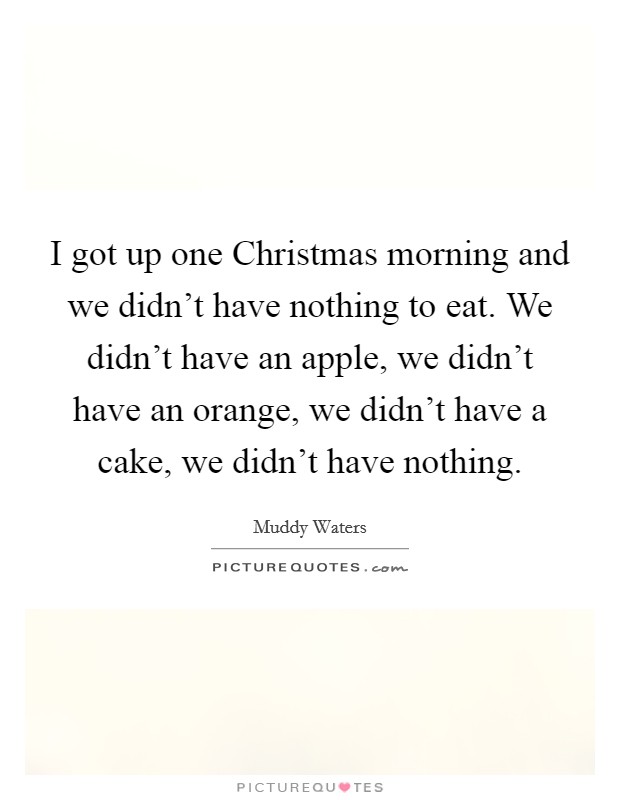 I got up one Christmas morning and we didn't have nothing to eat. We didn't have an apple, we didn't have an orange, we didn't have a cake, we didn't have nothing. Picture Quote #1