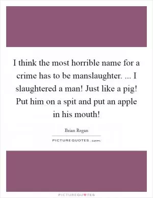I think the most horrible name for a crime has to be manslaughter. ... I slaughtered a man! Just like a pig! Put him on a spit and put an apple in his mouth! Picture Quote #1