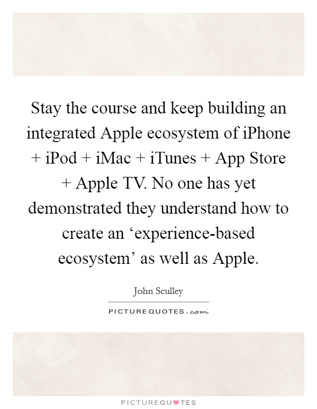 Stay the course and keep building an integrated Apple ecosystem of iPhone   iPod   iMac   iTunes   App Store   Apple TV. No one has yet demonstrated they understand how to create an ‘experience-based ecosystem' as well as Apple. Picture Quote #1