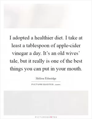 I adopted a healthier diet. I take at least a tablespoon of apple-cider vinegar a day. It’s an old wives’ tale, but it really is one of the best things you can put in your mouth Picture Quote #1