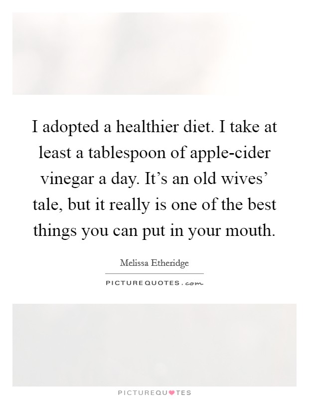 I adopted a healthier diet. I take at least a tablespoon of apple-cider vinegar a day. It's an old wives' tale, but it really is one of the best things you can put in your mouth. Picture Quote #1