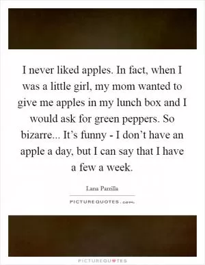 I never liked apples. In fact, when I was a little girl, my mom wanted to give me apples in my lunch box and I would ask for green peppers. So bizarre... It’s funny - I don’t have an apple a day, but I can say that I have a few a week Picture Quote #1