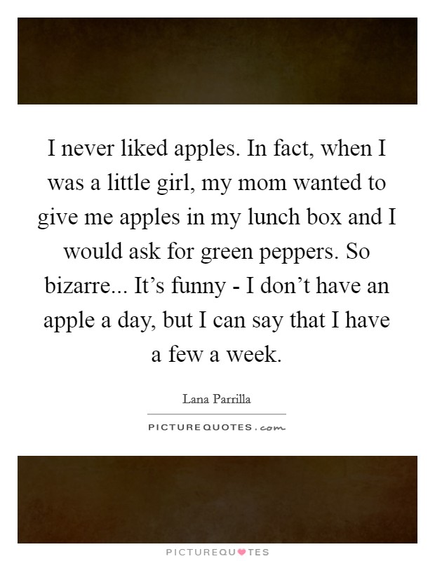 I never liked apples. In fact, when I was a little girl, my mom wanted to give me apples in my lunch box and I would ask for green peppers. So bizarre... It's funny - I don't have an apple a day, but I can say that I have a few a week. Picture Quote #1
