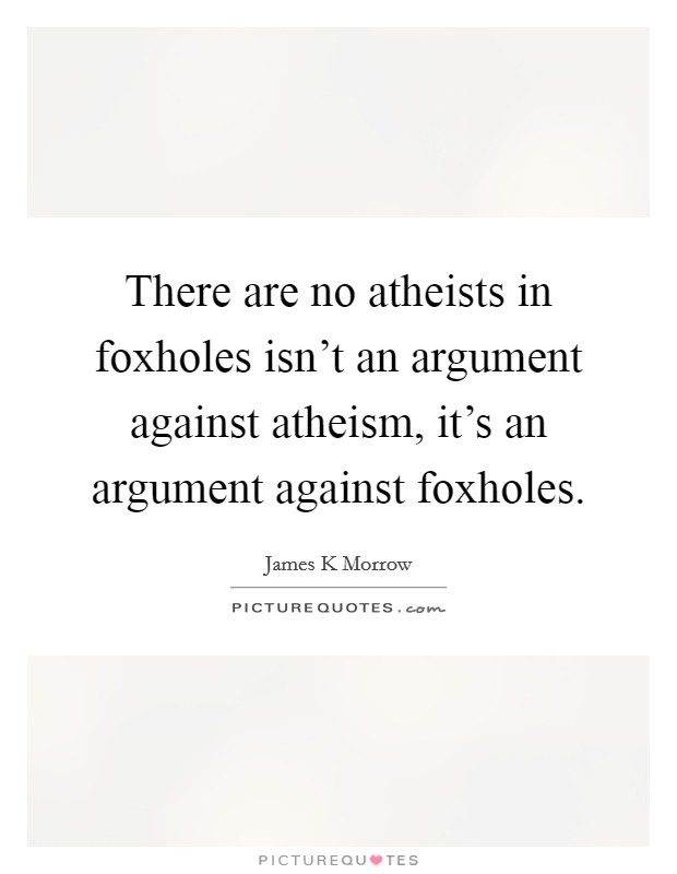 There are no atheists in foxholes isn't an argument against atheism, it's an argument against foxholes. Picture Quote #1