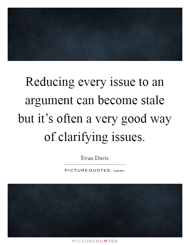 Reducing every issue to an argument can become stale but it's often a very good way of clarifying issues. Picture Quote #1