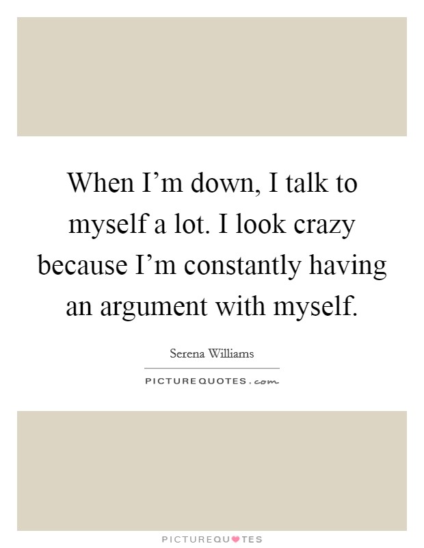 When I'm down, I talk to myself a lot. I look crazy because I'm constantly having an argument with myself. Picture Quote #1