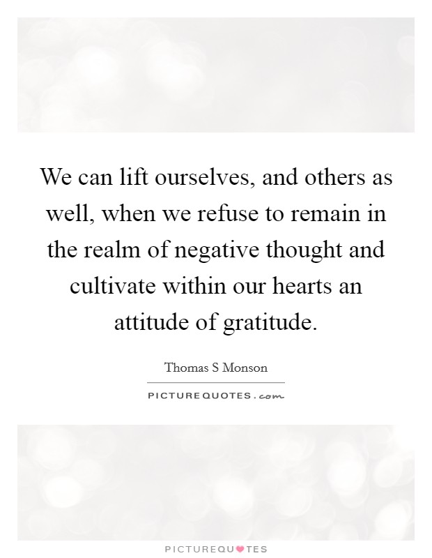 We can lift ourselves, and others as well, when we refuse to remain in the realm of negative thought and cultivate within our hearts an attitude of gratitude. Picture Quote #1
