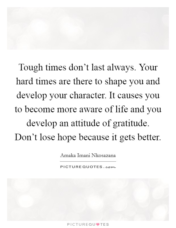 Tough times don't last always. Your hard times are there to shape you and develop your character. It causes you to become more aware of life and you develop an attitude of gratitude. Don't lose hope because it gets better. Picture Quote #1