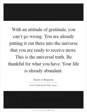 With an attitude of gratitude, you can’t go wrong. You are already putting it out there into the universe that you are ready to receive more. This is the universal truth. Be thankful for what you have. Your life is already abundant Picture Quote #1