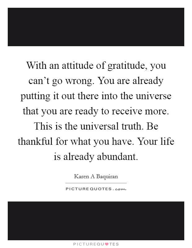 With an attitude of gratitude, you can't go wrong. You are already putting it out there into the universe that you are ready to receive more. This is the universal truth. Be thankful for what you have. Your life is already abundant. Picture Quote #1