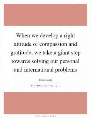 When we develop a right attitude of compassion and gratitude, we take a giant step towards solving our personal and international problems Picture Quote #1