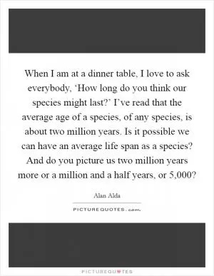 When I am at a dinner table, I love to ask everybody, ‘How long do you think our species might last?’ I’ve read that the average age of a species, of any species, is about two million years. Is it possible we can have an average life span as a species? And do you picture us two million years more or a million and a half years, or 5,000? Picture Quote #1