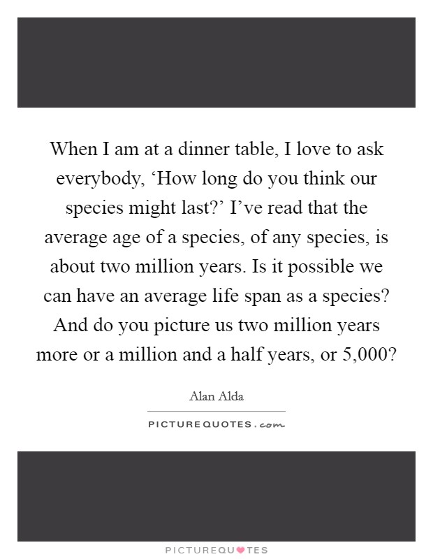 When I am at a dinner table, I love to ask everybody, ‘How long do you think our species might last?' I've read that the average age of a species, of any species, is about two million years. Is it possible we can have an average life span as a species? And do you picture us two million years more or a million and a half years, or 5,000? Picture Quote #1