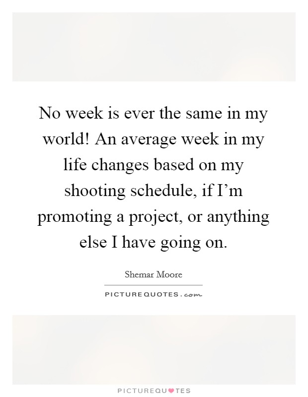 No week is ever the same in my world! An average week in my life changes based on my shooting schedule, if I'm promoting a project, or anything else I have going on. Picture Quote #1