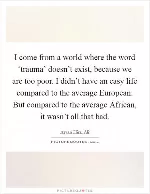 I come from a world where the word ‘trauma’ doesn’t exist, because we are too poor. I didn’t have an easy life compared to the average European. But compared to the average African, it wasn’t all that bad Picture Quote #1