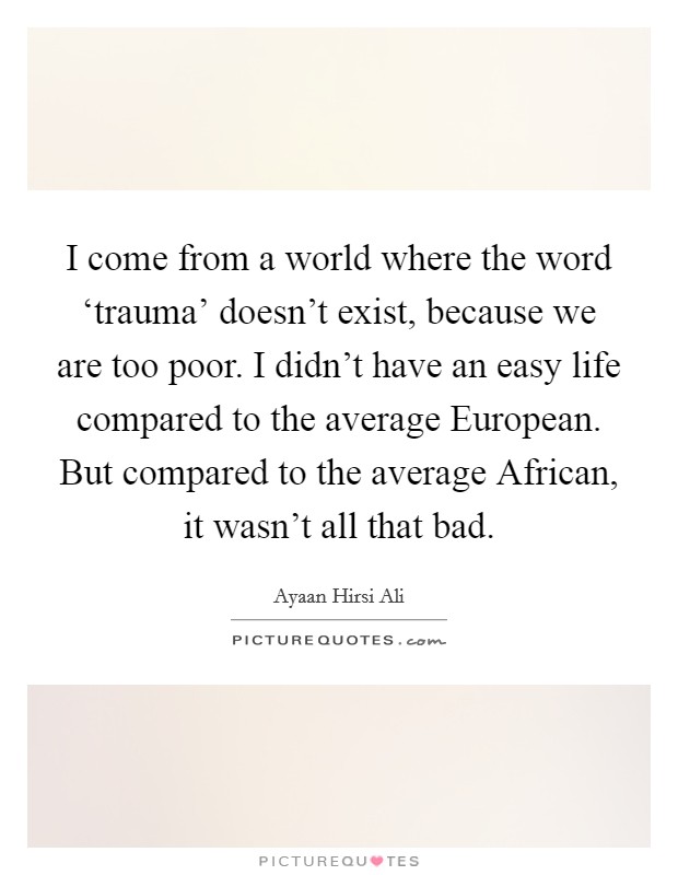 I come from a world where the word ‘trauma' doesn't exist, because we are too poor. I didn't have an easy life compared to the average European. But compared to the average African, it wasn't all that bad. Picture Quote #1