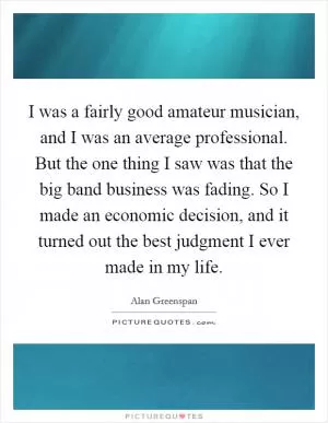 I was a fairly good amateur musician, and I was an average professional. But the one thing I saw was that the big band business was fading. So I made an economic decision, and it turned out the best judgment I ever made in my life Picture Quote #1
