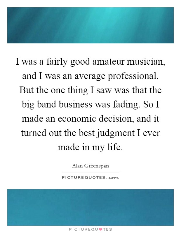 I was a fairly good amateur musician, and I was an average professional. But the one thing I saw was that the big band business was fading. So I made an economic decision, and it turned out the best judgment I ever made in my life. Picture Quote #1