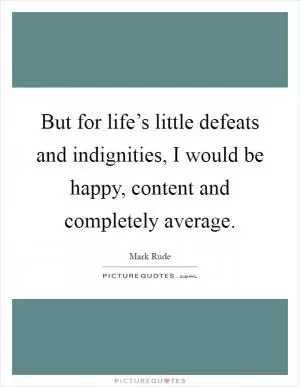 But for life’s little defeats and indignities, I would be happy, content and completely average Picture Quote #1