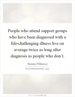 People who attend support groups who have been diagnosed with a life-challenging illness live on average twice as long after diagnosis as people who don’t Picture Quote #1