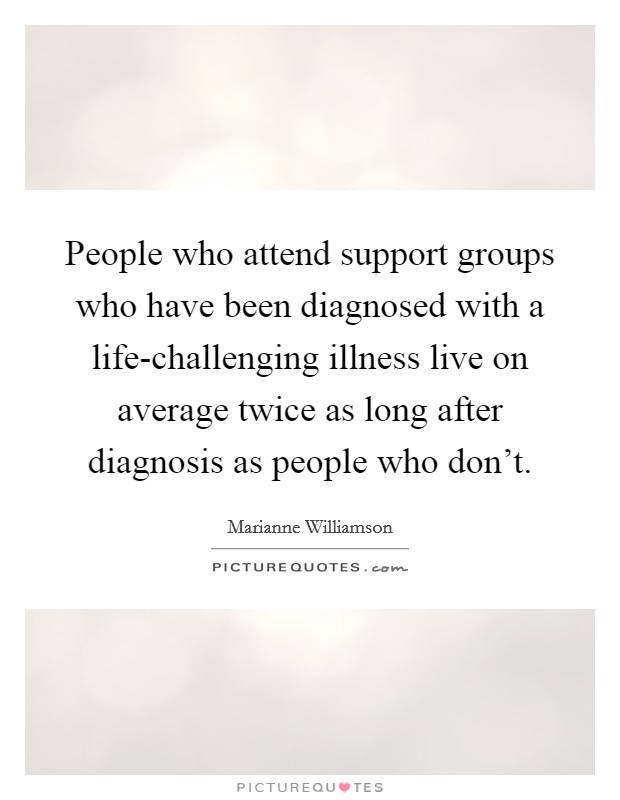 People who attend support groups who have been diagnosed with a life-challenging illness live on average twice as long after diagnosis as people who don't. Picture Quote #1