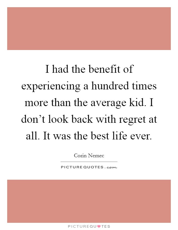 I had the benefit of experiencing a hundred times more than the average kid. I don't look back with regret at all. It was the best life ever. Picture Quote #1