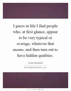 I guess in life I find people who, at first glance, appear to be very typical or average, whatever that means, and then turn out to have hidden qualities Picture Quote #1
