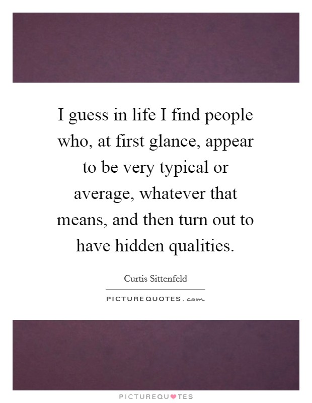 I guess in life I find people who, at first glance, appear to be very typical or average, whatever that means, and then turn out to have hidden qualities. Picture Quote #1