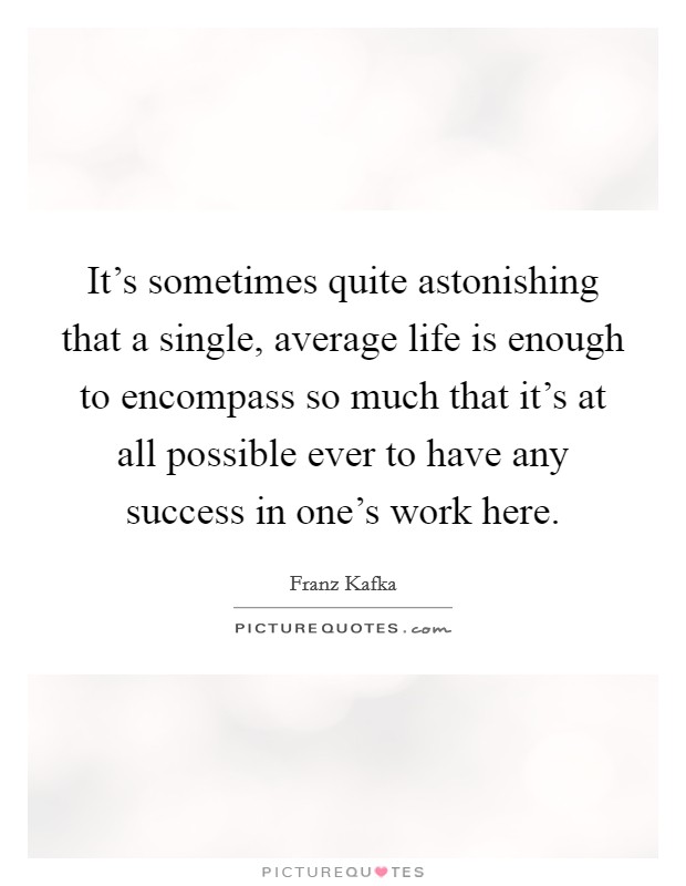 It's sometimes quite astonishing that a single, average life is enough to encompass so much that it's at all possible ever to have any success in one's work here. Picture Quote #1