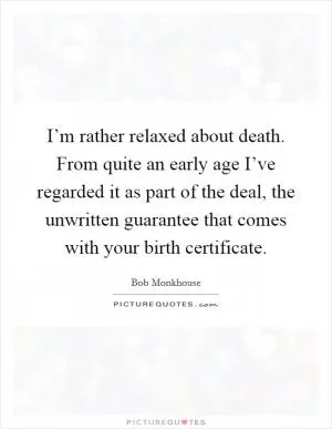 I’m rather relaxed about death. From quite an early age I’ve regarded it as part of the deal, the unwritten guarantee that comes with your birth certificate Picture Quote #1