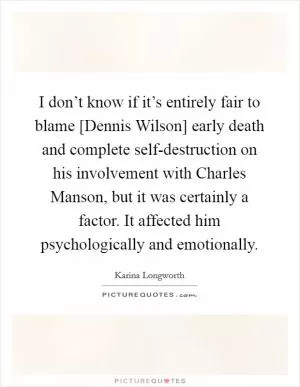 I don’t know if it’s entirely fair to blame [Dennis Wilson] early death and complete self-destruction on his involvement with Charles Manson, but it was certainly a factor. It affected him psychologically and emotionally Picture Quote #1