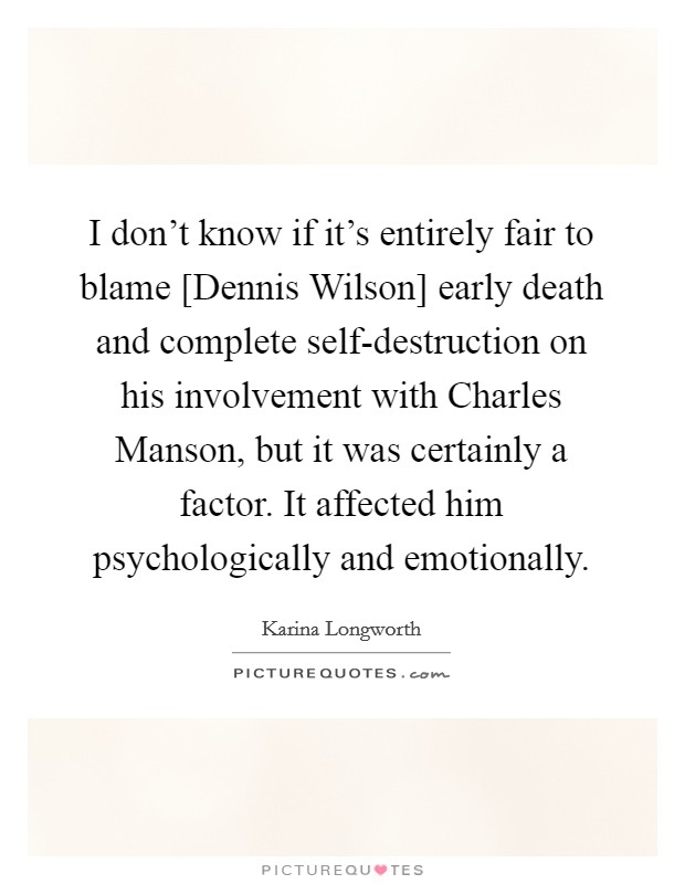 I don't know if it's entirely fair to blame [Dennis Wilson] early death and complete self-destruction on his involvement with Charles Manson, but it was certainly a factor. It affected him psychologically and emotionally. Picture Quote #1