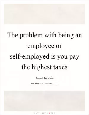 The problem with being an employee or self-employed is you pay the highest taxes Picture Quote #1