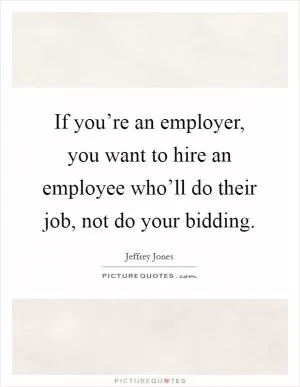 If you’re an employer, you want to hire an employee who’ll do their job, not do your bidding Picture Quote #1