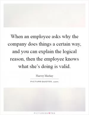 When an employee asks why the company does things a certain way, and you can explain the logical reason, then the employee knows what she’s doing is valid Picture Quote #1