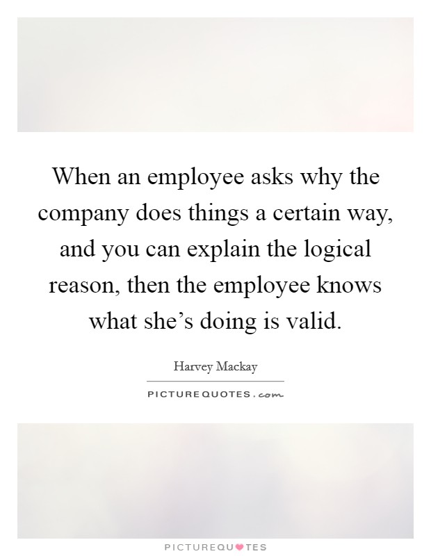 When an employee asks why the company does things a certain way, and you can explain the logical reason, then the employee knows what she's doing is valid. Picture Quote #1