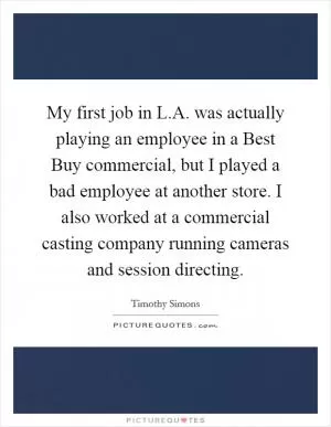 My first job in L.A. was actually playing an employee in a Best Buy commercial, but I played a bad employee at another store. I also worked at a commercial casting company running cameras and session directing Picture Quote #1