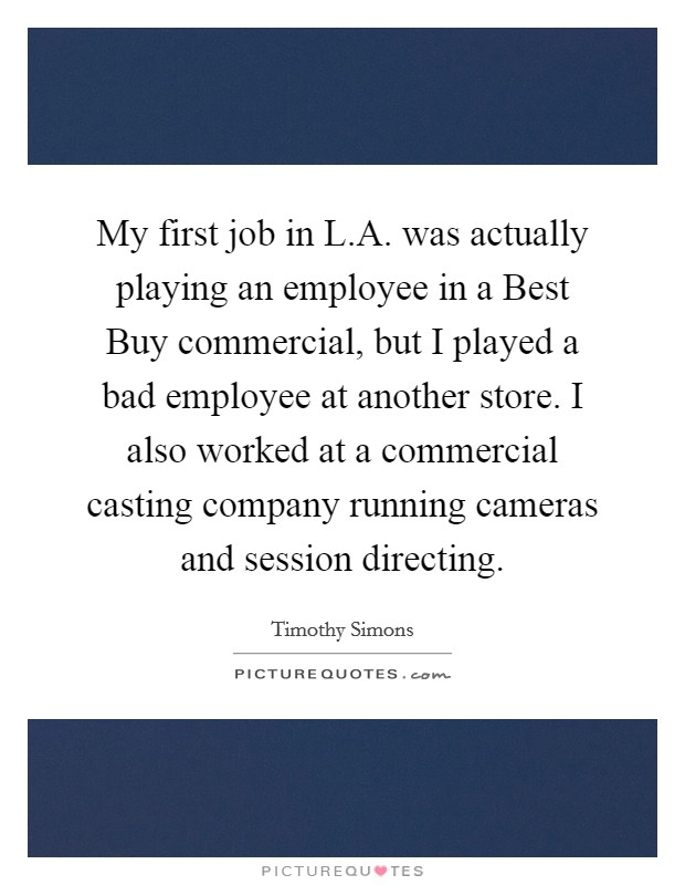 My first job in L.A. was actually playing an employee in a Best Buy commercial, but I played a bad employee at another store. I also worked at a commercial casting company running cameras and session directing. Picture Quote #1