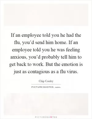 If an employee told you he had the flu, you’d send him home. If an employee told you he was feeling anxious, you’d probably tell him to get back to work. But the emotion is just as contagious as a flu virus Picture Quote #1