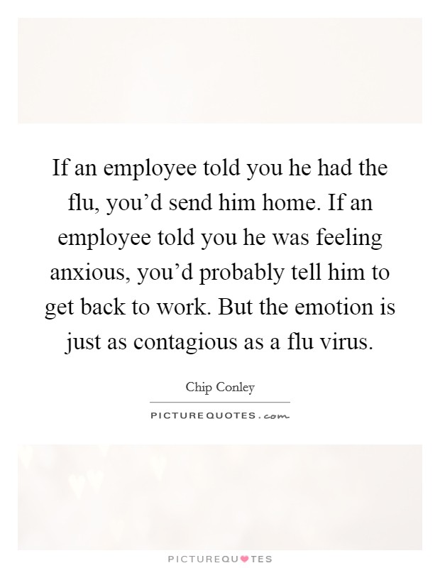 If an employee told you he had the flu, you'd send him home. If an employee told you he was feeling anxious, you'd probably tell him to get back to work. But the emotion is just as contagious as a flu virus. Picture Quote #1
