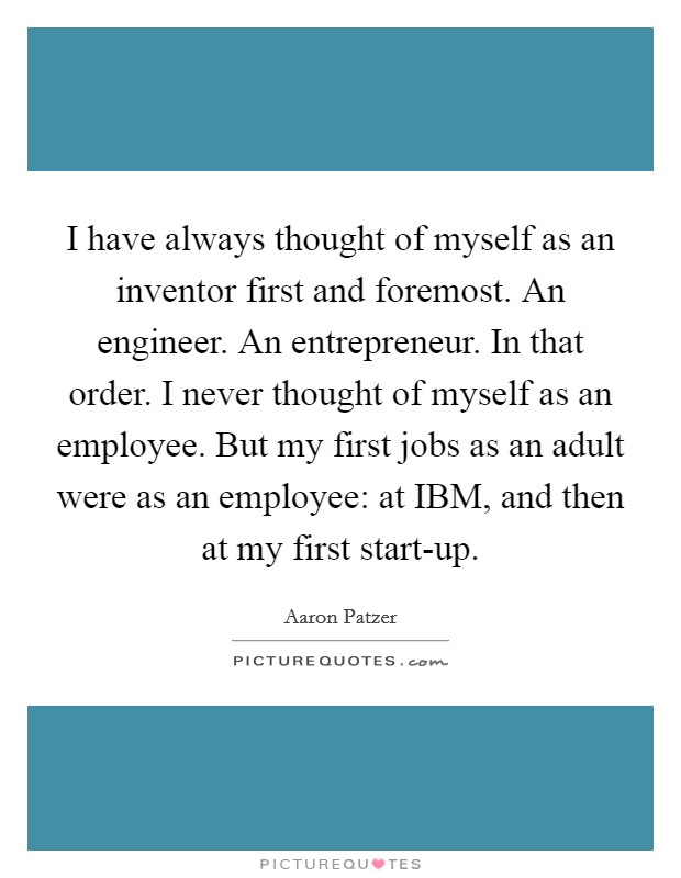 I have always thought of myself as an inventor first and foremost. An engineer. An entrepreneur. In that order. I never thought of myself as an employee. But my first jobs as an adult were as an employee: at IBM, and then at my first start-up. Picture Quote #1