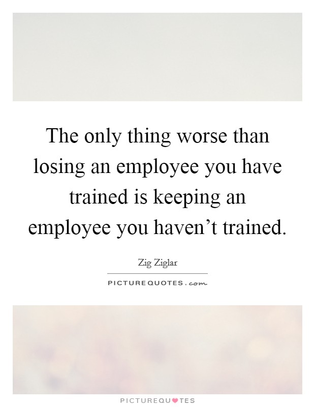The only thing worse than losing an employee you have trained is keeping an employee you haven't trained. Picture Quote #1