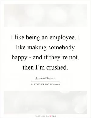 I like being an employee. I like making somebody happy - and if they’re not, then I’m crushed Picture Quote #1