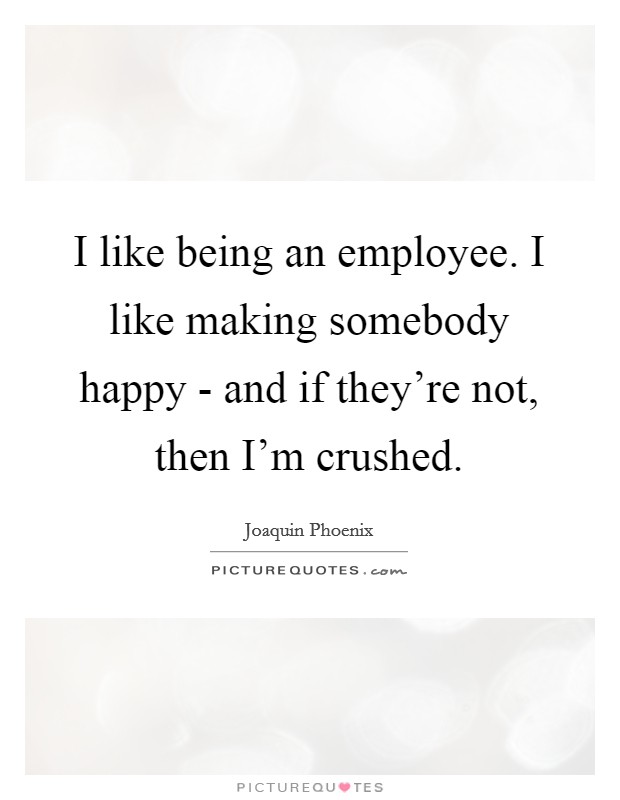 I like being an employee. I like making somebody happy - and if they're not, then I'm crushed. Picture Quote #1