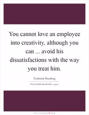 You cannot love an employee into creativity, although you can ... avoid his dissatisfactions with the way you treat him Picture Quote #1