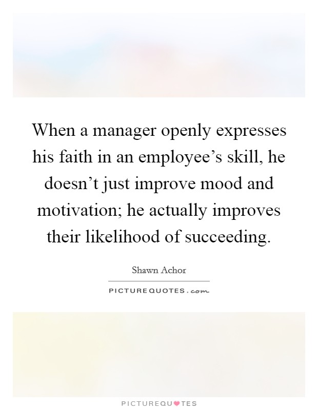 When a manager openly expresses his faith in an employee's skill, he doesn't just improve mood and motivation; he actually improves their likelihood of succeeding. Picture Quote #1
