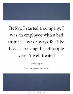 Before I started a company, I was an employee with a bad attitude. I was always felt like, bosses are stupid, and people weren’t well treated Picture Quote #1