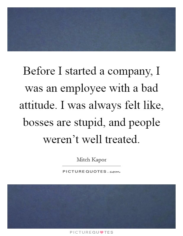 Before I started a company, I was an employee with a bad attitude. I was always felt like, bosses are stupid, and people weren't well treated. Picture Quote #1