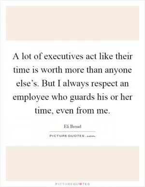 A lot of executives act like their time is worth more than anyone else’s. But I always respect an employee who guards his or her time, even from me Picture Quote #1