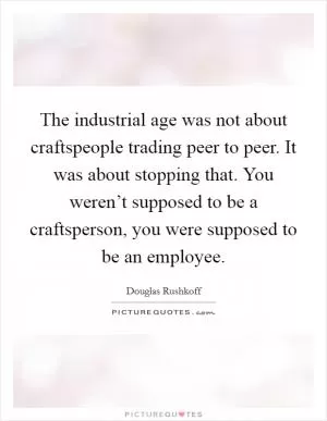 The industrial age was not about craftspeople trading peer to peer. It was about stopping that. You weren’t supposed to be a craftsperson, you were supposed to be an employee Picture Quote #1
